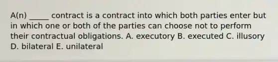 ​A(n) _____ contract is a contract into which both parties enter but in which one or both of the parties can choose not to perform their contractual obligations. A. executory B. executed C. illusory D. bilateral E. unilateral