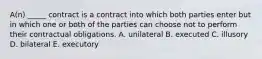 ​A(n) _____ contract is a contract into which both parties enter but in which one or both of the parties can choose not to perform their contractual obligations. A. unilateral B. executed C. illusory D. bilateral E. executory