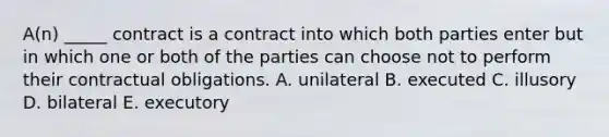 ​A(n) _____ contract is a contract into which both parties enter but in which one or both of the parties can choose not to perform their contractual obligations. A. unilateral B. executed C. illusory D. bilateral E. executory