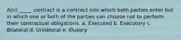 A(n) _____ contract is a contract into which both parties enter but in which one or both of the parties can choose not to perform their contractual obligations. a. Executed b. Executory c. Bilateral d. Unilateral e. Illusory