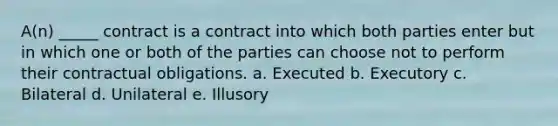 A(n) _____ contract is a contract into which both parties enter but in which one or both of the parties can choose not to perform their contractual obligations. a. Executed b. Executory c. Bilateral d. Unilateral e. Illusory