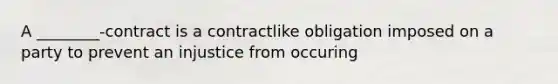 A ________-contract is a contractlike obligation imposed on a party to prevent an injustice from occuring