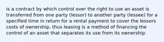 is a contract by which control over the right to use an asset is transferred from one party (lessor) to another party (lessee) for a specified time in return for a rental payment to cover the lessors costs of ownership. thus leasing is a method of financing the control of an asset that separates its use from its ownership