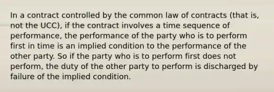 In a contract controlled by the common law of contracts (that is, not the UCC), if the contract involves a time sequence of performance, the performance of the party who is to perform first in time is an implied condition to the performance of the other party. So if the party who is to perform first does not perform, the duty of the other party to perform is discharged by failure of the implied condition.