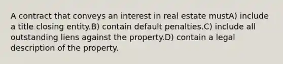 A contract that conveys an interest in real estate mustA) include a title closing entity.B) contain default penalties.C) include all outstanding liens against the property.D) contain a legal description of the property.