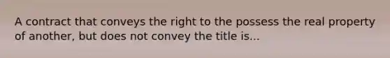 A contract that conveys the right to the possess the real property of another, but does not convey the title is...