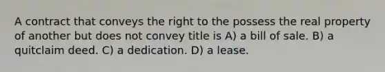 A contract that conveys the right to the possess the real property of another but does not convey title is A) a bill of sale. B) a quitclaim deed. C) a dedication. D) a lease.