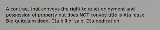 A contract that conveys the right to quiet enjoyment and possession of property but does NOT convey title is A)a lease. B)a quitclaim deed. C)a bill of sale. D)a dedication.