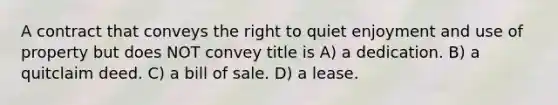 A contract that conveys the right to quiet enjoyment and use of property but does NOT convey title is A) a dedication. B) a quitclaim deed. C) a bill of sale. D) a lease.