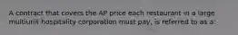 A contract that covers the AP price each restaurant in a large multiunit hospitality corporation must pay, is referred to as a: