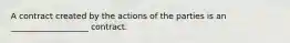 A contract created by the actions of the parties is an ___________________ contract.