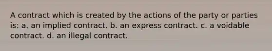 A contract which is created by the actions of the party or parties is: a. an implied contract. b. an express contract. c. a voidable contract. d. an illegal contract.