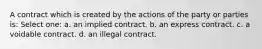 A contract which is created by the actions of the party or parties is: Select one: a. an implied contract. b. an express contract. c. a voidable contract. d. an illegal contract.