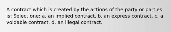 A contract which is created by the actions of the party or parties is: Select one: a. an implied contract. b. an express contract. c. a voidable contract. d. an illegal contract.