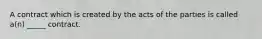 A contract which is created by the acts of the parties is called a(n) _____ contract.