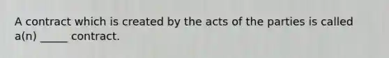 A contract which is created by the acts of the parties is called a(n) _____ contract.