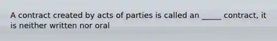 A contract created by acts of parties is called an _____ contract, it is neither written nor oral