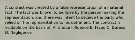 A contract was created by a false representation of a material fact. The fact was known to be false by the person making the representation, and there was intent to deceive the party who relied on the representation to his detriment. The contract is voidable on the basis of: A. Undue influence B. Fraud C. Duress D. Negligence