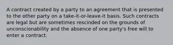 A contract created by a party to an agreement that is presented to the other party on a take-it-or-leave-it basis. Such contracts are legal but are sometimes rescinded on the grounds of unconscionability and the absence of one party's free will to enter a contract.