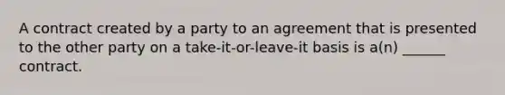 A contract created by a party to an agreement that is presented to the other party on a take-it-or-leave-it basis is a(n) ______ contract.