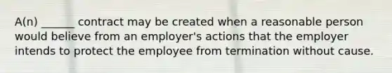 A(n) ______ contract may be created when a reasonable person would believe from an employer's actions that the employer intends to protect the employee from termination without cause.