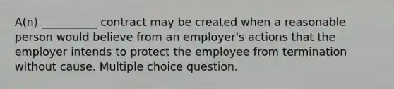 A(n) __________ contract may be created when a reasonable person would believe from an employer's actions that the employer intends to protect the employee from termination without cause. Multiple choice question.