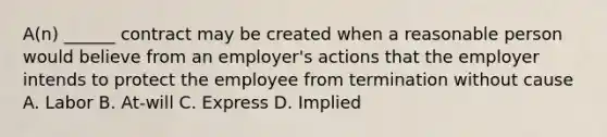 A(n) ______ contract may be created when a reasonable person would believe from an employer's actions that the employer intends to protect the employee from termination without cause A. Labor B. At-will C. Express D. Implied