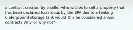 a contract created by a seller who wishes to sell a property that has been declared hazardous by the EPA due to a leaking underground storage tank would this be considered a void contract? Why or why not?