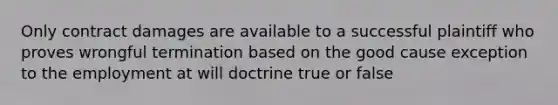 Only contract damages are available to a successful plaintiff who proves wrongful termination based on the good cause exception to the employment at will doctrine true or false