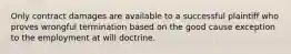 Only contract damages are available to a successful plaintiff who proves wrongful termination based on the good cause exception to the employment at will doctrine.