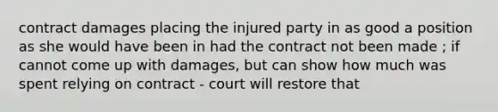 contract damages placing the injured party in as good a position as she would have been in had the contract not been made ; if cannot come up with damages, but can show how much was spent relying on contract - court will restore that