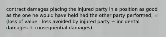 contract damages placing the injured party in a position as good as the one he would have held had the other party performed; = (loss of value - loss avoided by injured party + incidental damages + consequential damages)