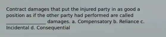 Contract damages that put the injured party in as good a position as if the other party had performed are called _________________ damages. a. Compensatory b. Reliance c. Incidental d. Consequential