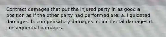 Contract damages that put the injured party in as good a position as if the other party had performed are: a. liquidated damages. b. compensatory damages. c. incidental damages d. consequential damages.