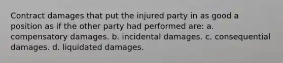 Contract damages that put the injured party in as good a position as if the other party had performed are: a. compensatory damages. b. incidental damages. c. consequential damages. d. liquidated damages.