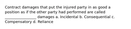 Contract damages that put the injured party in as good a position as if the other party had performed are called _________________ damages a. Incidental b. Consequential c. Compensatory d. Reliance