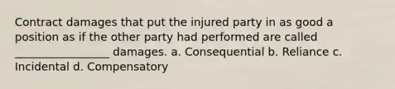 Contract damages that put the injured party in as good a position as if the other party had performed are called _________________ damages. a. Consequential b. Reliance c. Incidental d. Compensatory