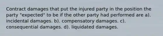 Contract damages that put the injured party in the position the party "expected" to be if the other party had performed are a). incidental damages. b). compensatory damages. c). consequential damages. d). liquidated damages.