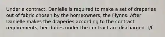 Under a contract, Danielle is required to make a set of draperies out of fabric chosen by the homeowners, the Flynns. After Danielle makes the draperies according to the contract requirements, her duties under the contract are discharged. t/f