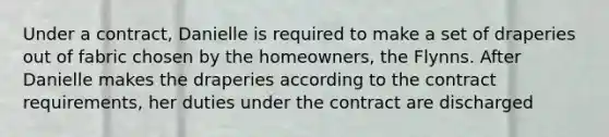 Under a contract, Danielle is required to make a set of draperies out of fabric chosen by the homeowners, the Flynns. After Danielle makes the draperies according to the contract requirements, her duties under the contract are discharged