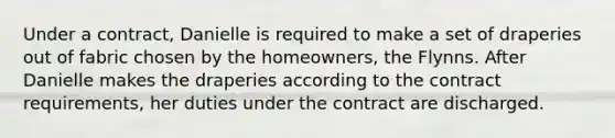 Under a contract, Danielle is required to make a set of draperies out of fabric chosen by the homeowners, the Flynns. After Danielle makes the draperies according to the contract requirements, her duties under the contract are discharged.