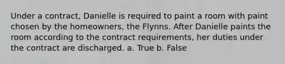 Under a contract, Danielle is required to paint a room with paint chosen by the homeowners, the Flynns. After Danielle paints the room according to the contract requirements, her duties under the contract are discharged. a. True b. False