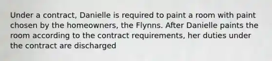 Under a contract, Danielle is required to paint a room with paint chosen by the homeowners, the Flynns. After Danielle paints the room according to the contract requirements, her duties under the contract are discharged