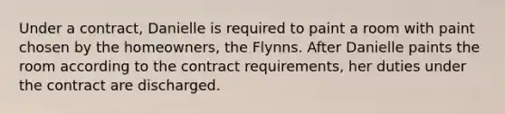 Under a contract, Danielle is required to paint a room with paint chosen by the homeowners, the Flynns. After Danielle paints the room according to the contract requirements, her duties under the contract are discharged.