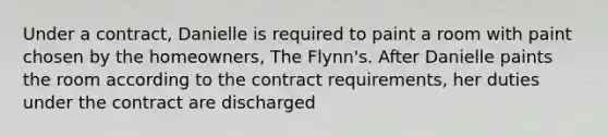 Under a contract, Danielle is required to paint a room with paint chosen by the homeowners, The Flynn's. After Danielle paints the room according to the contract requirements, her duties under the contract are discharged