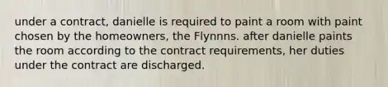 under a contract, danielle is required to paint a room with paint chosen by the homeowners, the Flynnns. after danielle paints the room according to the contract requirements, her duties under the contract are discharged.