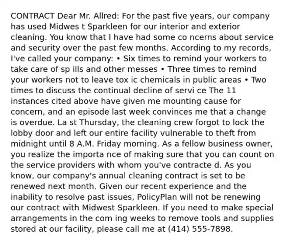 CONTRACT Dear Mr. Allred: For the past five years, our company has used Midwes t Sparkleen for our interior and exterior cleaning. You know that I have had some co ncerns about service and security over the past few months. According to my records, I've called your company: • Six times to remind your workers to take care of sp ills and other messes • Three times to remind your workers not to leave tox ic chemicals in public areas • Two times to discuss the continual decline of servi ce The 11 instances cited above have given me mounting cause for concern, and an episode last week convinces me that a change is overdue. La st Thursday, the cleaning crew forgot to lock the lobby door and left our entire facility vulnerable to theft from midnight until 8 A.M. Friday morning. As a fellow business owner, you realize the importa nce of making sure that you can count on the service providers with whom you've contracte d. As you know, our company's annual cleaning contract is set to be renewed next month. Given our recent experience and the inability to resolve past issues, PolicyPlan will not be renewing our contract with Midwest Sparkleen. If you need to make special arrangements in the com ing weeks to remove tools and supplies stored at our facility, please call me at (414) 555-7898.