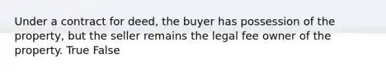 Under a contract for deed, the buyer has possession of the property, but the seller remains the legal fee owner of the property. True False