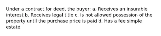 Under a contract for deed, the buyer: a. Receives an insurable interest b. Receives legal title c. Is not allowed possession of the property until the purchase price is paid d. Has a fee simple estate