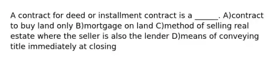 A contract for deed or installment contract is a ______. A)contract to buy land only B)mortgage on land C)method of selling real estate where the seller is also the lender D)means of conveying title immediately at closing